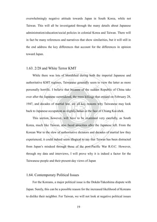 ‧國
立
政 治
大
學
‧
Nation
al Chengchi Univ
ersity
19
overwhelmingly negative attitude towards Japan in South Korea, while not
Taiwan. This will all be investigated through the many details about Japanese
administration/education/social policies in colonial Korea and Taiwan. There will
in fact be many references and narratives that show similarities, but it will still in
the end address the key differences that account for the differences in opinion
toward Japan.
1.63. 2/28 and White Terror KMT
While there was lots of bloodshed during both the imperial Japanese and
authoritative KMT regimes, Taiwanese generally seem to view the latter as more
personally horrific. I believe that because of the sudden Republic of China take
over after the Japanese surrendered, the mass killings that ensued on February 28,
1947, and decades of martial law, are all key reasons why Taiwanese may look
back to Japanese occupation as slightly better in the face of Chiang Kai-shek.
This section, however, will have to be examined very carefully, as South
Korea, much like Taiwan, also faced atrocities after the Japanese left. From the
Korean War to the slew of authoritative dictators and decades of martial law they
experienced, it could indeed seem illogical to say that Taiwan has been distracted
from Japan‘s misdeed through those of the post-Pacific War R.O.C. However,
through my data and interviews, I will prove why it is indeed a factor for the
Taiwanese people and their present-day views of Japan
1.64. Contemporary Political Issues
For the Koreans, a major political issue is the Dokdo/Takeshima dispute with
Japan. Surely, this can be a possible reason for the increased likelihood of Koreans
to dislike their neighbor. For Taiwan, we will not look at negative political issues
 