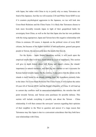 ‧國
立
政 治
大
學
‧
Nation
al Chengchi Univ
ersity
20
with Japan, but rather with China to try to justify why so many Taiwanese are
fond of the Japanese. Just like we will examine 2/28 and White Terror KMT to see
if it counters psychological aggression to the Japanese, we too will look into
Cross-Strait Relations and the China Factor. It is likely that Taiwanese choose to
look more favorably towards Japan in light of their geopolitical battle for
sovereignty from China, as well as the fact that Japan also has her own problems
with the rising superpower; Japan and Taiwan have this negative relationship with
China in common. Of course, it depends on the political views of every ROC
citizens, but because of the higher numbers of anti-unification, general pan-green
people in Taiwan, the opinion polls have the results that they do.
For the Korea – Japan Dokdo/Takeshima section, it will touch upon the
empirical results that I will have found about its level of importance. This section
will give in depth history about both Korea and Japan‘s claims, the islands‘
importance in natural resources, and then dig into whether or not it accounts for
Korean hatred towards Japan. On the contrary, it may prove that the debate on the
islands is itself fueled by an already existing feud. My hypothesis certainly links
to the latter. For Cross-Strait Relations/The China Factor, it will explore the entire
65-year rift of Taiwan (ROC) and the People‘s Republic of China. It will lead up
to current day conflicts such as annexation/independence, the missiles that still
point towards Taiwan, and Taiwan arms purchases for possible defense. This
section will include everything it possibly can about the Taiwan – China
relationship. It will then connect the surveyors‘ answers regarding their opinions
of their neighbor to the West to question and answer if a large reason that
Taiwanese may like Japan is due to a convenient coincidence that they both have
sour relationships with China.
 
