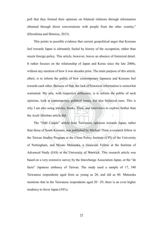 ‧國
立
政 治
大
學
‧
Nation
al Chengchi Univ
ersity
22
poll that they formed their opinions on bilateral relations through information
obtained through direct conversations with people from the other country.‖
(Hiroshima and Shimizu, 2013).
This points to possible evidence that current geopolitical anger that Koreans
feel towards Japan is ultimately fueled by history of the occupation, rather than
recent foreign policy. This article, however, leaves an absence of historical detail.
It rather focuses on the relationship of Japan and Korea since the late 2000s,
without any mention of how it was decades prior. The main purpose of this article,
albeit, is to inform the public of how contemporary Japanese and Koreans feel
towards each other. Because of that, the lack of historical information is somewhat
warranted. My aim, with respective difference, is to inform the public of such
opinions, look at contemporary political issues, but also historical ones. This is
why I am also using articles, books, films, and interviews to explore further than
the Asahi Shimbun article did.
The ―Odd Couple‖ article bout Taiwanese opinions towards Japan, rather
than those of South Koreans, was published by Michael Thim, a research fellow in
the Taiwan Studies Program at the China Policy Institute (CPI) of the University
of Nottingham, and Misato Matusoka, a Associate Fellow at the Institute of
Advanced Study (IAS) at the University of Warwick. This research article was
based on a very extensive survey by the Interchange Association Japan, or the ―de
facto‖ Japanese embassy of Taiwan. The study used a sample of 17, 340
Taiwanese respondents aged from as young as 20, and old as 80. Matusoka
mentions that in the Taiwanese respondents aged 20 –29, there is an even higher
tendency to favor Japan (54%).
 