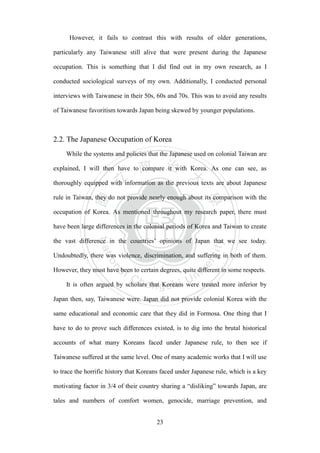 ‧國
立
政 治
大
學
‧
Nation
al Chengchi Univ
ersity
23
However, it fails to contrast this with results of older generations,
particularly any Taiwanese still alive that were present during the Japanese
occupation. This is something that I did find out in my own research, as I
conducted sociological surveys of my own. Additionally, I conducted personal
interviews with Taiwanese in their 50s, 60s and 70s. This was to avoid any results
of Taiwanese favoritism towards Japan being skewed by younger populations.
2.2. The Japanese Occupation of Korea
While the systems and policies that the Japanese used on colonial Taiwan are
explained, I will then have to compare it with Korea. As one can see, as
thoroughly equipped with information as the previous texts are about Japanese
rule in Taiwan, they do not provide nearly enough about its comparison with the
occupation of Korea. As mentioned throughout my research paper, there must
have been large differences in the colonial periods of Korea and Taiwan to create
the vast difference in the countries‘ opinions of Japan that we see today.
Undoubtedly, there was violence, discrimination, and suffering in both of them.
However, they must have been to certain degrees, quite different in some respects.
It is often argued by scholars that Koreans were treated more inferior by
Japan then, say, Taiwanese were. Japan did not provide colonial Korea with the
same educational and economic care that they did in Formosa. One thing that I
have to do to prove such differences existed, is to dig into the brutal historical
accounts of what many Koreans faced under Japanese rule, to then see if
Taiwanese suffered at the same level. One of many academic works that I will use
to trace the horrific history that Koreans faced under Japanese rule, which is a key
motivating factor in 3/4 of their country sharing a ―disliking‖ towards Japan, are
tales and numbers of comfort women, genocide, marriage prevention, and
 