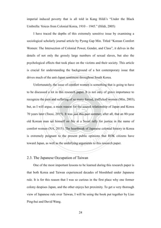 ‧國
立
政 治
大
學
‧
Nation
al Chengchi Univ
ersity
24
imperial induced poverty that is all told in Kang Hildi‘s ―Under the Black
Umbrella: Voices from Colonial Korea, 1910 – 1945.‖ (Hildi, 2005)
I have traced the depths of this extremely sensitive issue by examining a
sociological scholarly journal article by Pyong Gap Min. Titled ―Korean Comfort
Women: The Intersection of Colonial Power, Gender, and Class‖, it delves in the
details of not only the grossly large numbers of sexual slaves, but also the
psychological effects that took place on the victims and their society. This article
is crucial for understanding the background of a hot contemporary issue that
drives much of the anti-Japan sentiment throughout South Korea.
Unfortunately, the issue of comfort women is something that is going to have
to be discussed a lot in this research paper. It is not only of grave importance to
recognize the pain and suffering of so many forced, trafficked women (Min, 2003),
but, as I will argue, a main reason for the soured relationship of Japan and Korea
70 years later (Toosi, 2015). It was just this past summer, after all, that an 80-year
old Korean man set himself on fire at a Seoul rally for justice in the name of
comfort women (NA, 2015). The heartbreak of Japanese colonial history in Korea
is extremely poignant to the present public opinions that ROK citizens have
toward Japan, as well as the underlying arguments to this research paper.
2.3. The Japanese Occupation of Taiwan
One of the most important lessons to be learned during this research paper is
that both Korea and Taiwan experienced decades of bloodshed under Japanese
rule. It is for this reason that I was so curious in the first place why one former
colony despises Japan, and the other enjoys her proximity. To get a very thorough
view of Japanese rule over Taiwan, I will be using the book put together by Liao
Ping-hui and David Wang.
 