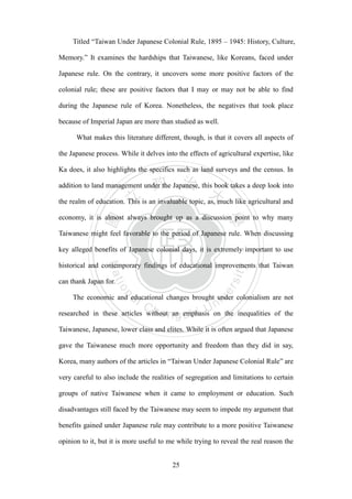 ‧國
立
政 治
大
學
‧
Nation
al Chengchi Univ
ersity
25
Titled ―Taiwan Under Japanese Colonial Rule, 1895 – 1945: History, Culture,
Memory.‖ It examines the hardships that Taiwanese, like Koreans, faced under
Japanese rule. On the contrary, it uncovers some more positive factors of the
colonial rule; these are positive factors that I may or may not be able to find
during the Japanese rule of Korea. Nonetheless, the negatives that took place
because of Imperial Japan are more than studied as well.
What makes this literature different, though, is that it covers all aspects of
the Japanese process. While it delves into the effects of agricultural expertise, like
Ka does, it also highlights the specifics such as land surveys and the census. In
addition to land management under the Japanese, this book takes a deep look into
the realm of education. This is an invaluable topic, as, much like agricultural and
economy, it is almost always brought up as a discussion point to why many
Taiwanese might feel favorable to the period of Japanese rule. When discussing
key alleged benefits of Japanese colonial days, it is extremely important to use
historical and contemporary findings of educational improvements that Taiwan
can thank Japan for.
The economic and educational changes brought under colonialism are not
researched in these articles without an emphasis on the inequalities of the
Taiwanese, Japanese, lower class and elites. While it is often argued that Japanese
gave the Taiwanese much more opportunity and freedom than they did in say,
Korea, many authors of the articles in ―Taiwan Under Japanese Colonial Rule‖ are
very careful to also include the realities of segregation and limitations to certain
groups of native Taiwanese when it came to employment or education. Such
disadvantages still faced by the Taiwanese may seem to impede my argument that
benefits gained under Japanese rule may contribute to a more positive Taiwanese
opinion to it, but it is more useful to me while trying to reveal the real reason the
 