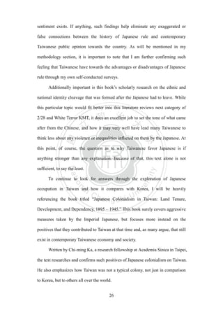‧國
立
政 治
大
學
‧
Nation
al Chengchi Univ
ersity
26
sentiment exists. If anything, such findings help eliminate any exaggerated or
false connections between the history of Japanese rule and contemporary
Taiwanese public opinion towards the country. As will be mentioned in my
methodology section, it is important to note that I am further confirming such
feeling that Taiwanese have towards the advantages or disadvantages of Japanese
rule through my own self-conducted surveys.
Additionally important is this book‘s scholarly research on the ethnic and
national identity cleavage that was formed after the Japanese had to leave. While
this particular topic would fit better into this literature reviews next category of
2/28 and White Terror KMT, it does an excellent job to set the tone of what came
after from the Chinese, and how it may very well have lead many Taiwanese to
think less about any violence or inequalities inflicted on them by the Japanese. At
this point, of course, the question as to why Taiwanese favor Japanese is if
anything stronger than any explanation. Because of that, this text alone is not
sufficient, to say the least.
To continue to look for answers through the exploration of Japanese
occupation in Taiwan and how it compares with Korea, I will be heavily
referencing the book titled ―Japanese Colonialism in Taiwan: Land Tenure,
Development, and Dependency, 1895 – 1945.‖ This book surely covers aggressive
measures taken by the Imperial Japanese, but focuses more instead on the
positives that they contributed to Taiwan at that time and, as many argue, that still
exist in contemporary Taiwanese economy and society.
Written by Chi-ming Ka, a research fellowship at Academia Sinica in Taipei,
the text researches and confirms such positives of Japanese colonialism on Taiwan.
He also emphasizes how Taiwan was not a typical colony, not just in comparison
to Korea, but to others all over the world.
 