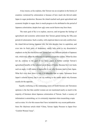‧國
立
政 治
大
學
‧
Nation
al Chengchi Univ
ersity
27
A key reason, as Ka explains, that Taiwan was an exception in the history of
countries victimized by colonization is because of how much she thrived under
Japan in sugar production. Because the island reached such great agricultural and
economic heights in sugar, there is much progress to be attributed to the period of
Japanese colonization, despite how ugly some social factors may have been.
The main goal of Ka is to explore, uncover, and invigorate the feelings of
agricultural and economic achievement that Taiwan gained during the fifty-year
period of colonization. Such a reality, with empirical data to not only confirm how
the island thrived during Japanese rule, but also decades later in capitalism, and
even into its fresh years of democracy, surely help point to my dissertation‘s
emphasis on the fact that Korea and Taiwan had very different periods of Japanese
rule, which may affect the difference in opinion toward the country. What Ka does
not do, contrary to the goal of my thesis paper, is further contrast Taiwan‘s
agricultural benefits of the colonial era to those of Korea. Because Ka‘s text lacks
such an angle, it still makes it impossible to see why Koreans tend to hate Japan.
What Ka‘s text does show is why it is plausible that so many Taiwanese favor
Japan‘s colonial history, but it can say nothing to the reader about why Koreans
usually do the opposite.
Equally confusing as the contrasting views of South Korean and Taiwanese
opinions is the fact that comfort women are not mentioned nearly as much in the
majority of literature about Japanese colonization of Taiwan. Such a vacancy of
information is astonishing, as it is extremely important when researching a topic
such as mine. It is for this reason that I have included the very recent publication
from The Diplomat article titled ―China, Taiwan Apply Pressure to Japan Over
‗Comfort Women‘ Issue‖.
 