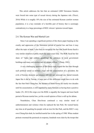 ‧國
立
政 治
大
學
‧
Nation
al Chengchi Univ
ersity
28
This article addresses the fact that an estimated 2,000 Taiwanese females
were forced into some type of sexual slavery during the Japanese rule. (Tiezzi,
2016) While it is roughly 10% the size of the estimated Korean comfort women
population, it is a key reminder of a horrible part of history that is seemingly
contradictory to a large percentage of ROC citizens‘ opinions toward Japan.
2.4. The Korean War and Martial Law
Since I am spending a significant portion of this thesis paper harping on the
cruelty and oppression of the Taiwanese period of martial law and how it may
affect the topic at hand, I also have to recognize the fact that South Korea faced a
very similar situation at pretty much the same exact time. The ROK faced her fair
share of ―tanks and soldiers guard[ing] the entrances to most government
buildings and many universities and newspaper offices.‖ (Tharp, 1981)
A very challenging question of this thesis topic regard the fact that through
such political unrest as military coups and the assassination of a president, the
evils of Korean domestic governance still did not outweigh any hatred towards
Japan like it did in Taiwan. A large part of this difference might have to do with
the fact that Park Chung-hee, the dictator of South Korea for nearly two decades
until his assassination, is still regarded by many Koreans as having been a positive
leader. (Yi, 2013) His reign over the ROK is arguably the longest and most harsh
period of Korean martial law, yet the overall opinion of him is still up for debate.
Nonetheless, Chun Doo-hwan continued a very similar trend of
authoritarianism and violence when he replaced the late Park. He wasted barely
any time at all quashing his people with an iron fist like Park, and the ROC‘s very
own Chiang Kai-shek; he instilled martial law in the spring of 1980. When student
protests swarmed the peninsula in response, hundreds were slain by the troops that
 