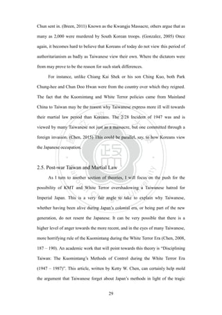 ‧國
立
政 治
大
學
‧
Nation
al Chengchi Univ
ersity
29
Chun sent in. (Breen, 2011) Known as the Kwangju Massacre, others argue that as
many as 2,000 were murdered by South Korean troops. (Gonzalez, 2005) Once
again, it becomes hard to believe that Koreans of today do not view this period of
authoritarianism as badly as Taiwanese view their own. Where the dictators were
from may prove to be the reason for such stark differences.
For instance, unlike Chiang Kai Shek or his son Ching Kuo, both Park
Chung-hee and Chun Doo Hwan were from the country over which they reigned.
The fact that the Kuomintang and White Terror policies came from Mainland
China to Taiwan may be the reason why Taiwanese express more ill will towards
their martial law period than Koreans. The 2/28 Incident of 1947 was and is
viewed by many Taiwanese not just as a massacre, but one committed through a
foreign invasion. (Chen, 2015) This could be parallel, say, to how Koreans view
the Japanese occupation.
2.5. Post-war Taiwan and Martial Law
As I turn to another section of theories, I will focus on the push for the
possibility of KMT and White Terror overshadowing a Taiwanese hatred for
Imperial Japan. This is a very fair angle to take to explain why Taiwanese,
whether having been alive during Japan‘s colonial era, or being part of the new
generation, do not resent the Japanese. It can be very possible that there is a
higher level of anger towards the more recent, and in the eyes of many Taiwanese,
more horrifying rule of the Kuomintang during the White Terror Era (Chen, 2008,
187 – 190). An academic work that will point towards this theory is ―Disciplining
Taiwan: The Kuomintang‘s Methods of Control during the White Terror Era
(1947 – 1987)‖. This article, written by Ketty W. Chen, can certainly help mold
the argument that Taiwanese forget about Japan‘s methods in light of the tragic
 
