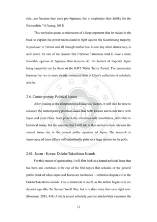 ‧國
立
政 治
大
學
‧
Nation
al Chengchi Univ
ersity
31
rule…not because they were pro-Japanese, but to emphasize their dislike for the
Nationalists.‖ (Chuang, 2013)
This particular quote, a microcosm of a large argument that he makes in the
book to explain the power necessitated to fight against the Kuomintang majority
in post-war to Taiwan and all through martial law to one day attain democracy, is
well suited for one of the reasons that I believe Taiwanese tend to have a more
favorable opinion of Japanese than Koreans do: the horrors of Imperial Japan
being cancelled out by those of the KMT White Terror Period. The connection
between the two is more clearly connected than in Chen‘s collection of scholarly
articles.
2.6. Contemporary Political Issues
After looking at the aforementioned historical factors, it will then be time to
consider the contemporary political issues that both Taiwan and Korea have with
Japan and even China. Such present-day situations will, nonetheless, still relate to
historical issues, but the question that I will ask in this section is how relevant the
current issues are to the current public opinions of Japan. The research in
importance of these affairs will undoubtedly point to a large relation to the polls.
2.61. Japan - Korea: Dokdo/Takeshima Islands
For this reason of questioning, I will first look at a heated political issue that
has been and continues to be one of the first topics that scholars or the general
public think of when Japan and Korea are mentioned – territorial disputes over the
Dokdo/Takeshima islands. This is historical in itself, as the debate began over six
decades ago after the Second World War, but it is alive more than ever right now.
(Bowman, 2013, 434) A fairly recent scholarly journal articlewhich examines the
 