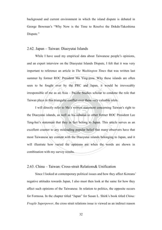 ‧國
立
政 治
大
學
‧
Nation
al Chengchi Univ
ersity
32
background and current environment in which the island dispute is debated in
George Bowman‘s ―Why Now is the Time to Resolve the Dokdo/Takeshima
Dispute.‖
2.62. Japan – Taiwan: Diaoyutai Islands
While I have used my empirical data about Taiwanese people‘s opinions,
and an expert interview on the Diaoyutai Islands Dispute, I felt that it was very
important to reference an article in The Washington Times that was written last
summer by former ROC President Ma Ying-jeou. Why these islands are often
seen to be fought over by the PRC and Japan, it would be irrevocably
irresponsible of me as an Asia – Pacific Studies scholar to condone the role that
Taiwan plays in this triangular conflict over these very valuable islets.
I will directly refer to Ma‘s written statement concerning Taiwan‘s right to
the Diaoyutai islands, as well as his rebuttal to other former ROC President Lee
Teng-hui‘s statement that they in fact belong to Japan. This article serves as an
excellent counter to any misleading popular belief that many observers have that
most Taiwanese are content with the Diaoyutai islands belonging to Japan, and it
will illustrate how varied the opinions are when the words are shown in
combination with my survey results.
2.63. China – Taiwan: Cross-strait Relations& Unification
Since I looked at contemporary political issues and how they affect Koreans‘
negative attitudes towards Japan, I also must then look at the same for how they
affect such opinions of the Taiwanese. In relation to politics, the opposite occurs
for Formosa. In the chapter titled ―Japan‖ for Susan L. Shirk‘s book titled China:
Fragile Superpower, the cross strait relations issue is viewed as an indirect reason
 
