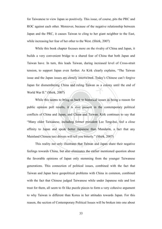‧國
立
政 治
大
學
‧
Nation
al Chengchi Univ
ersity
33
for Taiwanese to view Japan so positively. This issue, of course, pits the PRC and
ROC against each other. Moreover, because of the negative relationship between
Japan and the PRC, it causes Taiwan to cling to her giant neighbor to the East,
while increasing her fear of her other to the West. (Shirk, 2007)
While this book chapter focuses more on the rivalry of China and Japan, it
builds a very convenient bridge to a shared fear of China that both Japan and
Taiwan have. In turn, this leads Taiwan, during increased level of Cross-strait
tension, to support Japan even further. As Kirk clearly explains, ―The Taiwan
issue and the Japan issues are closely intertwined. Today‘s Chinese can‘t forgive
Japan for dismembering China and ruling Taiwan as a colony until the end of
World War II.‖ (Shirk, 2007)
While this seems to bring us back to historical issues as being a reason for
public opinion poll results, it is ever present in the contemporary political
conflicts of China and Japan, and China and Taiwan. Kirk continues to say that
―Many older Taiwanese, including former president Lee Teng-hui, feel a close
affinity to Japan and speak better Japanese than Mandarin, a fact that any
Mainland Chinese taxi drivers will tell you bitterly.‖ (Shirk, 2007)
This reality not only illustrates that Taiwan and Japan share their negative
feelings towards China, but also eliminates the earlier mentioned question about
the favorable opinions of Japan only stemming from the younger Taiwanese
generations. This connection of political issues, combined with the fact that
Taiwan and Japan have geopolitical problems with China in common, combined
with the fact that Chinese judged Taiwanese while under Japanese rule and lost
trust for them, all seem to fit like puzzle pieces to form a very cohesive argument
to why Taiwan is different than Korea in her attitudes towards Japan. For this
reason, the section of Contemporary Political Issues will be broken into one about
 