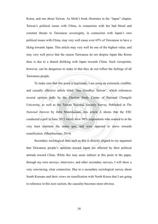 ‧國
立
政 治
大
學
‧
Nation
al Chengchi Univ
ersity
34
Korea, and one about Taiwan. As Shirk‘s book illustrates in the ―Japan‖ chapter,
Taiwan‘s political issues with China, in connection with her bad blood and
constant threats to Taiwanese sovereignty, in connection with Japan‘s own
political issues with China, may very well cause over 65% of Taiwanese to have a
liking towards Japan. This article may very well be one of the highest value, and
may very well prove that the reason Taiwanese do not despise Japan like Korea
does is due to a shared disliking with Japan towards China. Such viewpoints,
however, can be dangerous to make in that they do not reflect the feelings of all
Taiwanese people.
To make sure that this point is legitimate, I am using an extremely credible,
and casually effective article titled ―Say Goodbye Taiwan‖, which references
several opinion polls by the Election Study Center of National Chengchi
University, as well as the Taiwan National Security Survey. Published in The
National Interest by John Mearsheimer, this article it shows that the ESC
conducted a poll in June 2013 which drew 90% respondents who wanted to at the
very least maintain the status quo, and were opposed to move towards
reunification. (Mearhseimer, 2014)
Secondary sociological data such as this is directly aligned to my argument
that Taiwanese people‘s opinions toward Japan are affected by their political
attitude toward China. While this may seem indirect at this point in the paper,
through my own surveys, interviews, and other secondary surveys, I will show a
very convincing, clear connection. Due to a secondary sociological survey about
South Koreans and their views on reunification with North Korea that I am going
to reference in this next section, the causality becomes more obvious.
 