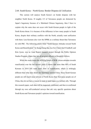 ‧國
立
政 治
大
學
‧
Nation
al Chengchi Univ
ersity
35
2.64. South Korea – North Korea: Border Disputes & Unification
This section will analyze South Korea‘s on border disputes with her
neighbor North Korea. If roughly 2/3 of Taiwanese people are distracted by
Japan‘s hegemony because of a Mainland Chinese hegemony, then I have to
explain why the same does not occur with South Korean people in light of the
North Korea threat. It is because of the difference in how many people in South
Korea, despite their military conflicts with the North, actually want unification
with them. Less Koreans also view the DPRK as a military threat than Taiwanese
do with PRC. The following article titled ―South Korean Attitudes toward North
Korea and Reunification‖ by Kang Chung Ku, Lee Eui Cheol, Karl Friedhoff, and
Kim Jyoon, was an Asan Report research project through the Public Opinion
Studies Program, where they are all program officers or Research Fellows.
While this study traces the differing trends of ROK citizen attitudes towards
reunification over the last several years, it shows that more than 80% of South
Koreans in 2014 still want some form of reunification, which is strikingly
different than what data shows for Taiwanese toward China. Since South Korean
people are still much more tolerant of North Korea than Taiwanese people are of
China, they do not have a reason to want or need Japan as a military ally. Through
this research paper, such data will be inspected, confirmed, and then re-confirmed
through my own self-conducted surveys that ask very specific questions about
South Korea and Taiwanese people‘s opinions toward reunification.
 