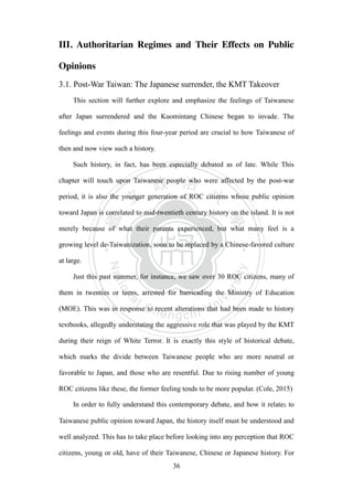 ‧國
立
政 治
大
學
‧
Nation
al Chengchi Univ
ersity
36
III. Authoritarian Regimes and Their Effects on Public
Opinions
3.1. Post-War Taiwan: The Japanese surrender, the KMT Takeover
This section will further explore and emphasize the feelings of Taiwanese
after Japan surrendered and the Kuomintang Chinese began to invade. The
feelings and events during this four-year period are crucial to how Taiwanese of
then and now view such a history.
Such history, in fact, has been especially debated as of late. While This
chapter will touch upon Taiwanese people who were affected by the post-war
period, it is also the younger generation of ROC citizens whose public opinion
toward Japan is correlated to mid-twentieth century history on the island. It is not
merely because of what their parents experienced, but what many feel is a
growing level de-Taiwanization, soon to be replaced by a Chinese-favored culture
at large.
Just this past summer, for instance, we saw over 30 ROC citizens, many of
them in twenties or teens, arrested for barricading the Ministry of Education
(MOE). This was in response to recent alterations that had been made to history
textbooks, allegedly understating the aggressive role that was played by the KMT
during their reign of White Terror. It is exactly this style of historical debate,
which marks the divide between Taiwanese people who are more neutral or
favorable to Japan, and those who are resentful. Due to rising number of young
ROC citizens like these, the former feeling tends to be more popular. (Cole, 2015)
In order to fully understand this contemporary debate, and how it relates to
Taiwanese public opinion toward Japan, the history itself must be understood and
well analyzed. This has to take place before looking into any perception that ROC
citizens, young or old, have of their Taiwanese, Chinese or Japanese history. For
 