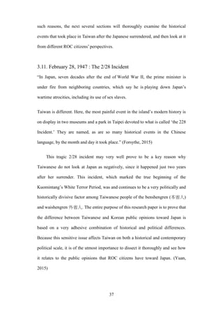 ‧國
立
政 治
大
學
‧
Nation
al Chengchi Univ
ersity
37
such reasons, the next several sections will thoroughly examine the historical
events that took place in Taiwan after the Japanese surrendered, and then look at it
from different ROC citizens‘ perspectives.
3.11. February 28, 1947 : The 2/28 Incident
―In Japan, seven decades after the end of World War II, the prime minister is
under fire from neighboring countries, which say he is playing down Japan‘s
wartime atrocities, including its use of sex slaves.
Taiwan is different. Here, the most painful event in the island‘s modern history is
on display in two museums and a park in Taipei devoted to what is called ‗the 228
Incident.‘ They are named, as are so many historical events in the Chinese
language, by the month and day it took place.‖ (Forsythe, 2015)
This tragic 2/28 incident may very well prove to be a key reason why
Taiwanese do not look at Japan as negatively, since it happened just two years
after her surrender. This incident, which marked the true beginning of the
Kuomintang‘s White Terror Period, was and continues to be a very politically and
historically divisive factor among Taiwanese people of the benshengren (本省人)
and waishengren 外省人. The entire purpose of this research paper is to prove that
the difference between Taiwanese and Korean public opinions toward Japan is
based on a very adhesive combination of historical and political differences.
Because this sensitive issue affects Taiwan on both a historical and contemporary
political scale, it is of the utmost importance to dissect it thoroughly and see how
it relates to the public opinions that ROC citizens have toward Japan. (Yuan,
2015)
 