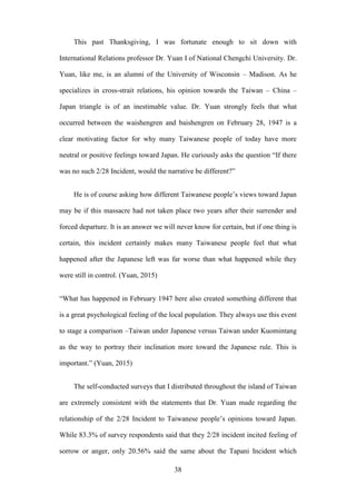 ‧國
立
政 治
大
學
‧
Nation
al Chengchi Univ
ersity
38
This past Thanksgiving, I was fortunate enough to sit down with
International Relations professor Dr. Yuan I of National Chengchi University. Dr.
Yuan, like me, is an alumni of the University of Wisconsin – Madison. As he
specializes in cross-strait relations, his opinion towards the Taiwan – China –
Japan triangle is of an inestimable value. Dr. Yuan strongly feels that what
occurred between the waishengren and baishengren on February 28, 1947 is a
clear motivating factor for why many Taiwanese people of today have more
neutral or positive feelings toward Japan. He curiously asks the question ―If there
was no such 2/28 Incident, would the narrative be different?‖
He is of course asking how different Taiwanese people‘s views toward Japan
may be if this massacre had not taken place two years after their surrender and
forced departure. It is an answer we will never know for certain, but if one thing is
certain, this incident certainly makes many Taiwanese people feel that what
happened after the Japanese left was far worse than what happened while they
were still in control. (Yuan, 2015)
―What has happened in February 1947 here also created something different that
is a great psychological feeling of the local population. They always use this event
to stage a comparison –Taiwan under Japanese versus Taiwan under Kuomintang
as the way to portray their inclination more toward the Japanese rule. This is
important.‖ (Yuan, 2015)
The self-conducted surveys that I distributed throughout the island of Taiwan
are extremely consistent with the statements that Dr. Yuan made regarding the
relationship of the 2/28 Incident to Taiwanese people‘s opinions toward Japan.
While 83.3% of survey respondents said that they 2/28 incident incited feeling of
sorrow or anger, only 20.56% said the same about the Tapani Incident which
 
