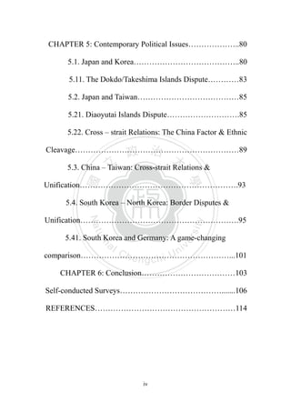 ‧國
立
政 治
大
學
‧
Nation
al Chengchi Univ
ersity
iv
CHAPTER 5: Contemporary Political Issues………………..80
5.1. Japan and Korea…………………………………..80
5.11. The Dokdo/Takeshima Islands Dispute…………83
5.2. Japan and Taiwan…………………………………85
5.21. Diaoyutai Islands Dispute……………………….85
5.22. Cross – strait Relations: The China Factor & Ethnic
Cleavage………………………………………………………89
5.3. China – Taiwan: Cross-strait Relations &
Unification…………………………………………………….93
5.4. South Korea – North Korea: Border Disputes &
Unification…………………………………………………….95
5.41. South Korea and Germany: A game-changing
comparison…………………………………………………...101
CHAPTER 6: Conclusion………………………………103
Self-conducted Surveys………………………………….......106
REFERENCES………………………………………………114
 