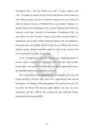 ‧國
立
政 治
大
學
‧
Nation
al Chengchi Univ
ersity
41
benshengren 本省人. The term Chinese term ―ben‖ 本 means original, while
―wai‖ 外translates to outside. (Chuang, 2013) As the post-war Chinese came over
with Chiang Kai-shek, they did not experience Japanese rule over Taiwan, but
rather the Japanese invasions of Mainland China, most notably in Nanjing. It is
because of this that the waishengren 外省人 and their offspring tend to hold more
animosity toward Japan. Ironically, the descendants of benshengren 本省人 are
more likely to be more favorable to Japan, as they believe that their parents or
grandparents were in better condition before the Japanese left were replaced by
Chiang Kai-shek and the KMT. Because of this, the two different Han Chinese
migration groups, amongst many other topics, are often on the contrary to the
issue of opinions toward Japan. (Jia-ge, 2016)
In the very beginning of this year, I had the most interesting pleasure of
meeting a prime example of a benshengren 本省人 who feels more favorable
toward Japan. At the age of 70, born the same year that the Japanese left Taiwan,
this individual asked to only be identified as Mr. Lai.
Mr. Lai explained to me that during the wave of waishengren who came with
Chiang Kai-shek in the late 1940s, there was a clash between them and the
benshengren, who had been living under Japanese rule for the past 50 years. Mr.
Lai claims that because they had been under Japanese rule, they were more
modernized, and had a difficult time accepting the more traditional Chinese
methods of the Kuomintang (KMT).
 