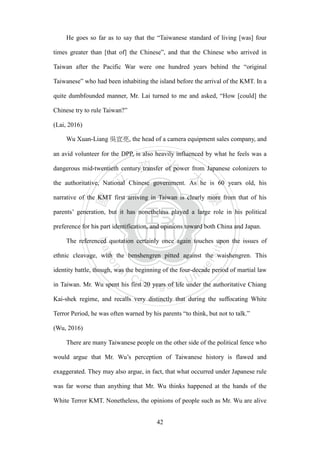 ‧國
立
政 治
大
學
‧
Nation
al Chengchi Univ
ersity
42
He goes so far as to say that the ―Taiwanese standard of living [was] four
times greater than [that of] the Chinese‖, and that the Chinese who arrived in
Taiwan after the Pacific War were one hundred years behind the ―original
Taiwanese‖ who had been inhabiting the island before the arrival of the KMT. In a
quite dumbfounded manner, Mr. Lai turned to me and asked, ―How [could] the
Chinese try to rule Taiwan?‖
(Lai, 2016)
Wu Xuan-Liang 吳宣亮, the head of a camera equipment sales company, and
an avid volunteer for the DPP, is also heavily influenced by what he feels was a
dangerous mid-twentieth century transfer of power from Japanese colonizers to
the authoritative, National Chinese government. As he is 60 years old, his
narrative of the KMT first arriving in Taiwan is clearly more from that of his
parents‘ generation, but it has nonetheless played a large role in his political
preference for his part identification, and opinions toward both China and Japan.
The referenced quotation certainly once again touches upon the issues of
ethnic cleavage, with the benshengren pitted against the waishengren. This
identity battle, though, was the beginning of the four-decade period of martial law
in Taiwan. Mr. Wu spent his first 20 years of life under the authoritative Chiang
Kai-shek regime, and recalls very distinctly that during the suffocating White
Terror Period, he was often warned by his parents ―to think, but not to talk.‖
(Wu, 2016)
There are many Taiwanese people on the other side of the political fence who
would argue that Mr. Wu‘s perception of Taiwanese history is flawed and
exaggerated. They may also argue, in fact, that what occurred under Japanese rule
was far worse than anything that Mr. Wu thinks happened at the hands of the
White Terror KMT. Nonetheless, the opinions of people such as Mr. Wu are alive
 