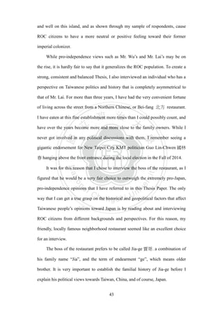 ‧國
立
政 治
大
學
‧
Nation
al Chengchi Univ
ersity
43
and well on this island, and as shown through my sample of respondents, cause
ROC citizens to have a more neutral or positive feeling toward their former
imperial colonizer.
While pro-independence views such as Mr. Wu‘s and Mr. Lai‘s may be on
the rise, it is hardly fair to say that it generalizes the ROC population. To create a
strong, consistent and balanced Thesis, I also interviewed an individual who has a
perspective on Taiwanese politics and history that is completely asymmetrical to
that of Mr. Lai. For more than three years, I have had the very convenient fortune
of living across the street from a Northern Chinese, or Bei-fang 北方 restaurant.
I have eaten at this fine establishment more times than I could possibly count, and
have over the years become more and more close to the family owners. While I
never got involved in any political discussions with them, I remember seeing a
gigantic endorsement for New Taipei City KMT politician Guo Lin-Chwen 國林
春 hanging above the front entrance during the local election in the Fall of 2014.
It was for this reason that I chose to interview the boss of the restaurant, as I
figured that he would be a very fair choice to outweigh the extremely pro-Japan,
pro-independence opinions that I have referred to in this Thesis Paper. The only
way that I can get a true grasp on the historical and geopolitical factors that affect
Taiwanese people‘s opinions toward Japan is by reading about and interviewing
ROC citizens from different backgrounds and perspectives. For this reason, my
friendly, locally famous neighborhood restaurant seemed like an excellent choice
for an interview.
The boss of the restaurant prefers to be called Jia-ge 賈哥. a combination of
his family name ―Jia‖, and the term of endearment ―ge‖, which means older
brother. It is very important to establish the familial history of Jia-ge before I
explain his political views towards Taiwan, China, and of course, Japan.
 