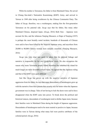 ‧國
立
政 治
大
學
‧
Nation
al Chengchi Univ
ersity
44
While his mother is Taiwanese, his father is from Mainland China. He served
in Chiang Kai-shek‘s Nationalist Kuomintang (KMT) Army, and arrived in
Taiwan in 1949 after being overthrown by the Chinese Communist Party. The
father of Jia-ge, therefore, was a waishengren, making him the first-generation
Taiwanese on his paternal side. Jia-ge says that his father, like many other
Mainland Chinese, despised Japan. (Jia-ge, 2016) Both Sino – Japanese wars
account for this, and the infamous Nanjing Massacre, or Rape of Nanjing (1937)
is perhaps the most brutally noted incident; hundreds of thousands of Chinese
were said to have been killed by the Imperial Japanese army, and anywhere from
20,000 to 80,000 Chinese women were sexually assaulted. (Nanjing Massacre,
2016)
Jia-ge was very clear and quick to admit that his paternal linkage and
narrative is responsible for his own geopolitical views. He also recognizes the
reason why more Taiwanese people whose bloodline has inhabited the island for
much longer are more favorable toward Japan. He agreed that the Japanese ruling
and that of the KMT were quite different.
Just like Jia-ge has grown up with the negative narrative of Japanese
aggression from his father, he says that many descendants of benshengren grew up
with the narrative from their parents that security was far better when the Japanese
government was in charge. Tales of not having to lock the doors were said to have
disappeared when the KMT came into power. To break down the political and
historical stances, descendants of waishengren tend to dislike Japan more, because
their families were in Mainland China during the height of Japanese aggression.
Descendants of benshengren tend to be more neutral or positive to Japan, because
families were in Taiwan during what many feel were positive attributes of the
colonial period. (Jia-ge, 2016)
 