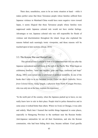 ‧國
立
政 治
大
學
‧
Nation
al Chengchi Univ
ersity
45
There does, nonetheless, seem to be an ironic situation at hand – while it
makes perfect sense that those Taiwanese people whose families suffered from
Japanese violence in Mainland China would have more negative views toward
Japan, it seems illogical that those Taiwanese people whose families were
suppressed under Japanese colonial rule would not have similar feelings.
Advantages or not, Japanese colonial rule was still responsible for floods of
violence and discrimination throughout the island. Jia-ge also explained the
reasons behind such seemingly ironic viewpoints, and those reasons will be
touched upon in later sections. (Jia-ge, 2016)
3.3. The Korean War and Martial Law
This period of time is crucial to look at to understand how life was after the
Japanese surrendered and left Korea at the end of the Pacific War. What began as
celebratory bonfires, ―tears and laughter, guns and flags, confusion and hope‖
(Kang, 2001) soon turned into a whirlwind of political instability. In one of the
books that I refer to in my literature review, Under the Black Umbrella: Voices
from Colonial Korea, Kang Sanguk, a physicist from North P‘yongan Province,
who was only ten at the time, explains his experience:
―In the north part of the country, when the Japanese packed up to leave, no one
really knew how to rule in their place. People tried to police themselves and in
some areas it worked better than others. Where we lived, in Chongju, it was calm
and orderly. Much later I learned that terrible things happened in some places,
especially in Hamgyong Province to the northeast near the Russian border.
Anti-Japanese nationalists let out all their frustrations, and also the Korean
communists, who had been biding their time, became militant. Cruel guerilla
 