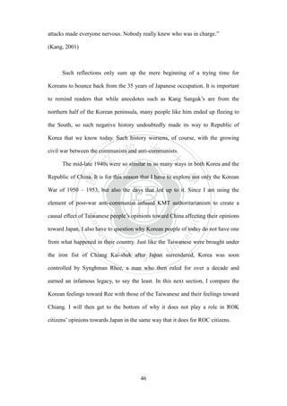 ‧國
立
政 治
大
學
‧
Nation
al Chengchi Univ
ersity
46
attacks made everyone nervous. Nobody really knew who was in charge.‖
(Kang, 2001)
Such reflections only sum up the mere beginning of a trying time for
Koreans to bounce back from the 35 years of Japanese occupation. It is important
to remind readers that while anecdotes such as Kang Sanguk‘s are from the
northern half of the Korean peninsula, many people like him ended up fleeing to
the South, so such negative history undoubtedly made its way to Republic of
Korea that we know today. Such history worsens, of course, with the growing
civil war between the communists and anti-communists.
The mid-late 1940s were so similar in so many ways in both Korea and the
Republic of China. It is for this reason that I have to explore not only the Korean
War of 1950 – 1953, but also the days that led up to it. Since I am using the
element of post-war anti-communist infused KMT authoritarianism to create a
causal effect of Taiwanese people‘s opinions toward China affecting their opinions
toward Japan, I also have to question why Korean people of today do not have one
from what happened in their country. Just like the Taiwanese were brought under
the iron fist of Chiang Kai-shek after Japan surrendered, Korea was soon
controlled by Synghman Rhee, a man who then ruled for over a decade and
earned an infamous legacy, to say the least. In this next section, I compare the
Korean feelings toward Ree with those of the Taiwanese and their feelings toward
Chiang. I will then get to the bottom of why it does not play a role in ROK
citizens‘ opinions towards Japan in the same way that it does for ROC citizens.
 