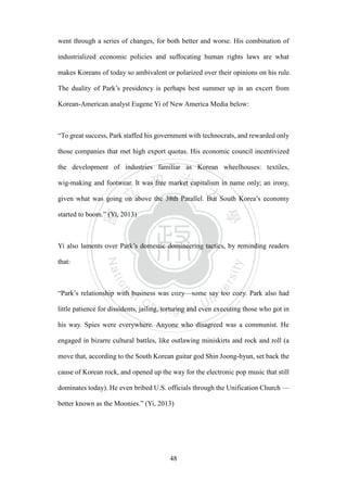 ‧國
立
政 治
大
學
‧
Nation
al Chengchi Univ
ersity
48
went through a series of changes, for both better and worse. His combination of
industrialized economic policies and suffocating human rights laws are what
makes Koreans of today so ambivalent or polarized over their opinions on his rule.
The duality of Park‘s presidency is perhaps best summer up in an excert from
Korean-American analyst Eugene Yi of New America Media below:
―To great success, Park staffed his government with technocrats, and rewarded only
those companies that met high export quotas. His economic council incentivized
the development of industries familiar as Korean wheelhouses: textiles,
wig-making and footwear. It was free market capitalism in name only; an irony,
given what was going on above the 38th Parallel. But South Korea‘s economy
started to boom.‖ (Yi, 2013)
Yi also laments over Park‘s domestic domineering tactics, by reminding readers
that:
―Park‘s relationship with business was cozy—some say too cozy. Park also had
little patience for dissidents, jailing, torturing and even executing those who got in
his way. Spies were everywhere. Anyone who disagreed was a communist. He
engaged in bizarre cultural battles, like outlawing miniskirts and rock and roll (a
move that, according to the South Korean guitar god Shin Joong-hyun, set back the
cause of Korean rock, and opened up the way for the electronic pop music that still
dominates today). He even bribed U.S. officials through the Unification Church —
better known as the Moonies.‖ (Yi, 2013)
 