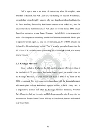 ‧國
立
政 治
大
學
‧
Nation
al Chengchi Univ
ersity
49
Park‘s legacy was a hot topic of controversy when his daughter, now
President of South Korea Park Geun-hye, was running for election. Nonetheless,
she ended up being elected by a people who were directly or indirectly affected by
her father‘s military dictatorship. Realities such as this would make it very hard for
anyone to believe that the history of Park Chan-hee would distract ROK citizen
from their resentment toward Japan. However, I included this in my research to
make a fair comparison when using historical differences as the reason for this split
in opinions toward Japan. As you can see in figure, 23.2% of ROK citizens are
bothered by his authoritarian regime. This is actually somewhat lower than the
37.78% of ROC citizens who are bothered by that of Chiang Kai-shek, who was of
course Chinese.
3.6. Kwangju Massacre
Since I looked so deeply into the 2/28 incident, an event which took place at
the hand of the ROC government, I of course have to spend just as much time on
the Kwangju Massacre, an event which took place in 1980 at the hands of the
ROK government. This is of course not to be confused with the Kwangju Incident,
which took place between Korean and Japanese students in 1929. (Kang, 2001) It
is important to mention that when the Kwangju Massacre happened, President
Park Chung-hee had just been shot and killed seven months prior. It was after his
assassination that the South Korean military increased their presence and control
over its civilians.
 