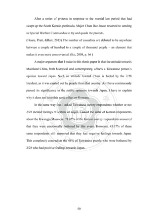 ‧國
立
政 治
大
學
‧
Nation
al Chengchi Univ
ersity
50
After a series of protests in response to the martial law period that had
swept up the South Korean peninsula, Major Chun Doo-hwan resorted to sending
in Special Warfare Commandos to try and quash the protests.
(Hoare, Pratt, &Rutt, 2013) The number of casualties are debated to be anywhere
between a couple of hundred to a couple of thousand people – an element that
makes it even more controversial. (Ko, 2008, p. 66 )
A major argument that I make in this thesis paper is that the attitude towards
Mainland China, both historical and contemporary, affects a Taiwanese person‘s
opinion toward Japan. Such an attitude toward China is fueled by the 2/28
Incident, as it was carried out by people from that country. As I have continuously
proved its significance to the public opinions towards Japan, I have to explain
why it does not have this same effect on Koreans.
In the same way that I asked Taiwanese survey respondents whether or not
2/28 incited feelings of sorrow or anger, I asked the same of Korean respondents
about the Kwangju Massacre. 71.65% of the Korean survey respondents answered
that they were emotionally bothered by this event. However, 43.17% of these
same respondents still answered that they had negative feelings towards Japan.
This completely contradicts the 46% of Taiwanese people who were bothered by
2/28 who had positive feelings towards Japan.
 
