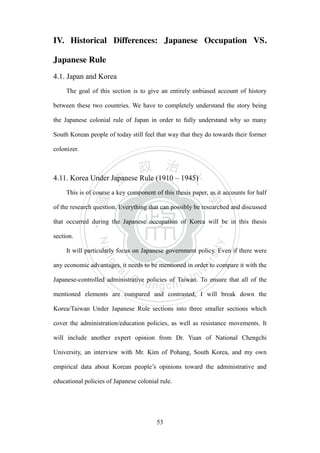 ‧國
立
政 治
大
學
‧
Nation
al Chengchi Univ
ersity
53
IV. Historical Differences: Japanese Occupation VS.
Japanese Rule
4.1. Japan and Korea
The goal of this section is to give an entirely unbiased account of history
between these two countries. We have to completely understand the story being
the Japanese colonial rule of Japan in order to fully understand why so many
South Korean people of today still feel that way that they do towards their former
colonizer.
4.11. Korea Under Japanese Rule (1910 – 1945)
This is of course a key component of this thesis paper, as it accounts for half
of the research question. Everything that can possibly be researched and discussed
that occurred during the Japanese occupation of Korea will be in this thesis
section.
It will particularly focus on Japanese government policy. Even if there were
any economic advantages, it needs to be mentioned in order to compare it with the
Japanese-controlled administrative policies of Taiwan. To ensure that all of the
mentioned elements are compared and contrasted, I will break down the
Korea/Taiwan Under Japanese Rule sections into three smaller sections which
cover the administration/education policies, as well as resistance movements. It
will include another expert opinion from Dr. Yuan of National Chengchi
University, an interview with Mr. Kim of Pohang, South Korea, and my own
empirical data about Korean people‘s opinions toward the administrative and
educational policies of Japanese colonial rule.
 