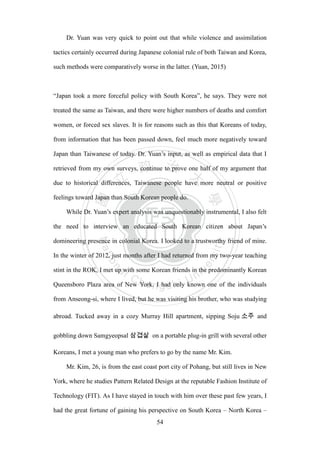 ‧國
立
政 治
大
學
‧
Nation
al Chengchi Univ
ersity
54
Dr. Yuan was very quick to point out that while violence and assimilation
tactics certainly occurred during Japanese colonial rule of both Taiwan and Korea,
such methods were comparatively worse in the latter. (Yuan, 2015)
―Japan took a more forceful policy with South Korea‖, he says. They were not
treated the same as Taiwan, and there were higher numbers of deaths and comfort
women, or forced sex slaves. It is for reasons such as this that Koreans of today,
from information that has been passed down, feel much more negatively toward
Japan than Taiwanese of today. Dr. Yuan‘s input, as well as empirical data that I
retrieved from my own surveys, continue to prove one half of my argument that
due to historical differences, Taiwanese people have more neutral or positive
feelings toward Japan than South Korean people do.
While Dr. Yuan‘s expert analysis was unquestionably instrumental, I also felt
the need to interview an educated South Korean citizen about Japan‘s
domineering presence in colonial Korea. I looked to a trustworthy friend of mine.
In the winter of 2012, just months after I had returned from my two-year teaching
stint in the ROK, I met up with some Korean friends in the predominantly Korean
Queensboro Plaza area of New York. I had only known one of the individuals
from Anseong-si, where I lived, but he was visiting his brother, who was studying
abroad. Tucked away in a cozy Murray Hill apartment, sipping Soju and
gobbling down Samgyeopsal on a portable plug-in grill with several other
Koreans, I met a young man who prefers to go by the name Mr. Kim.
Mr. Kim, 26, is from the east coast port city of Pohang, but still lives in New
York, where he studies Pattern Related Design at the reputable Fashion Institute of
Technology (FIT). As I have stayed in touch with him over these past few years, I
had the great fortune of gaining his perspective on South Korea – North Korea –
 