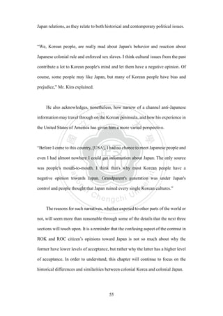 ‧國
立
政 治
大
學
‧
Nation
al Chengchi Univ
ersity
55
Japan relations, as they relate to both historical and contemporary political issues.
―We, Korean people, are really mad about Japan's behavior and reaction about
Japanese colonial rule and enforced sex slaves. I think cultural issues from the past
contribute a lot to Korean people's mind and let them have a negative opinion. Of
course, some people may like Japan, but many of Korean people have bias and
prejudice,” Mr. Kim explained.
He also acknowledges, nonetheless, how narrow of a channel anti-Japanese
information may travel through on the Korean peninsula, and how his experience in
the United States of America has given him a more varied perspective.
―Before I came to this country, [USA], I had no chance to meet Japanese people and
even I had almost nowhere I could get information about Japan. The only source
was people's mouth-to-mouth. I think that's why most Korean people have a
negative opinion towards Japan. Grandparent's generation was under Japan's
control and people thought that Japan ruined every single Korean cultures.‖
The reasons for such narratives, whether exposed to other parts of the world or
not, will seem more than reasonable through some of the details that the next three
sections will touch upon. It is a reminder that the confusing aspect of the contrast in
ROK and ROC citizen‘s opinions toward Japan is not so much about why the
former have lower levels of acceptance, but rather why the latter has a higher level
of acceptance. In order to understand, this chapter will continue to focus on the
historical differences and similarities between colonial Korea and colonial Japan.
 