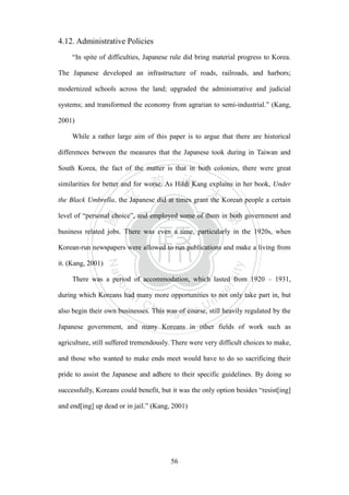 ‧國
立
政 治
大
學
‧
Nation
al Chengchi Univ
ersity
56
4.12. Administrative Policies
―In spite of difficulties, Japanese rule did bring material progress to Korea.
The Japanese developed an infrastructure of roads, railroads, and harbors;
modernized schools across the land; upgraded the administrative and judicial
systems; and transformed the economy from agrarian to semi-industrial.‖ (Kang,
2001)
While a rather large aim of this paper is to argue that there are historical
differences between the measures that the Japanese took during in Taiwan and
South Korea, the fact of the matter is that in both colonies, there were great
similarities for better and for worse. As Hildi Kang explains in her book, Under
the Black Umbrella, the Japanese did at times grant the Korean people a certain
level of ―personal choice‖, and employed some of them in both government and
business related jobs. There was even a time, particularly in the 1920s, when
Korean-run newspapers were allowed to run publications and make a living from
it. (Kang, 2001)
There was a period of accommodation, which lasted from 1920 – 1931,
during which Koreans had many more opportunities to not only take part in, but
also begin their own businesses. This was of course, still heavily regulated by the
Japanese government, and many Koreans in other fields of work such as
agriculture, still suffered tremendously. There were very difficult choices to make,
and those who wanted to make ends meet would have to do so sacrificing their
pride to assist the Japanese and adhere to their specific guidelines. By doing so
successfully, Koreans could benefit, but it was the only option besides ―resist[ing]
and end[ing] up dead or in jail.‖ (Kang, 2001)
 