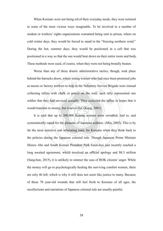 ‧國
立
政 治
大
學
‧
Nation
al Chengchi Univ
ersity
58
When Koreans were not being rid of their everyday needs, they were tortured
in some of the most vicious ways imaginable. To be involved in a number of
student or workers‘ rights organizations warranted being sent to prison, where on
cold winter days, they would be forced to stand in the ―freezing northern wind.‖
During the hot, summer days, they would be positioned in a cell that was
positioned in a way so that the sun would beat down on their entire room and body.
These methods were used, of course, when they were not being brutally beaten.
Worse than any of these drastic administrative tactics, though, took place
behind the barracks doors, where young women who had once been promised jobs
as nurses or factory workers to help in the Voluntary Service Brigade were instead
collecting tallies with chalk or pencil on the wall; each tally represented one
soldier that they had serviced sexually. They collected the tallies in hopes that it
would translate to money, but it never did. (Kang, 2001)
It is said that up to 200,000 Korean women were swindled, lied to, and
systematically raped for the pleasure of Japanese soldiers. (Min, 2003). This is by
far the most sensitive and infuriating topic for Koreans when they think back to
the policies during the Japanese colonial rule. Though Japanese Prime Minister
Shinzo Abe and South Korean President Park Geun-hye just recently reached a
long awaited agreement, which involved an official apology and $8.3 million
(Sang-hun, 2015), it is unlikely to simmer the seas of ROK citizens‘ anger. While
the money will go to psychologically healing the surviving comfort women, there
are only 46 left, which is why it still does not seem like justice to many. Because
of these 70 year-old wounds that still feel fresh to Koreans of all ages, the
recollections and narrations of Japanese colonial rule are usually painful.
 