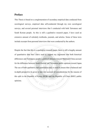 ‧國
立
政 治
大
學
‧
Nation
al Chengchi Univ
ersity
vi
Preface
This Thesis is based on a conglomeration of secondary empirical data conducted from
sociological surveys, empirical data self-conducted through my own sociological
surveys, and several personal interviews that I conducted with both Taiwanese and
South Korean people. As this is still a qualitative research paper, I have used an
extensive amount of scholarly textbooks, journals, and articles. Some of these texts
include excerpts from personal interviews that were conducted by the authors.
Despite the fact that this is a qualitative research paper, there is still a lengthy amount
of quantitative data that I have used to support my arguments that both historical
differences and Taiwanese people‘s political attitudes toward Mainland China account
for the difference between South Korean and Taiwanese public opinions toward Japan.
The use of both qualitative and quantitative data is used to ensure that a balanced and
in-depth perspective is given to take into account all considerations for the reasons of
this split in the Republic of Korea (ROK) and the Republic of Chine (ROC) public
opinions.
 