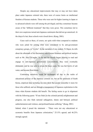 ‧國
立
政 治
大
學
‧
Nation
al Chengchi Univ
ersity
60
Despite any educational improvements that may or may not have taken
place under Japanese colonial rule, there were of course limits on intellectual
freedom of Korean students. Those who were sent for higher learning in Japan or
to advanced schools were still among the privileged, and they sometimes became
aware of the ―different treatment‖ that they were given. This sometimes led to
their own suspicions turned anti-Japanese sentiments that did not go unnoticed. At
the drop of a hat, these schools were closed down. (Kang, 2001)
Cases such as these, of course, are quite mild when compared to students
who were jailed for joining what were considered to be anti-government
conspiracy groups, or ―circles‖. In the narration of one student, Yi Hajon, he tells
about the aftermath of his fascination with Korean literature and political martyrs
such as Mr. Ahn Ch‘angho. As he and his friends began meeting to read and
engage in anti-Japanese government conversations, they were eventually
disbanded, and he was sent to prison for three years. He was fed bowls of salt
water, and became frost-bitten.
Contrasting narratives could be exchanged all day in the realm of
educational policies of the Japanese colonial era, but on the peninsula of South
Korea, empirical data including my own show that people remember it more for
those who suffered, and see through a transparency of Japanese exploitation in the
times when Korean students did benefit. The feeling seems to go in alignment
with the following quote: ―If one finds [in the colonial period] enlightenment and
progress, one also finds national subjugation, shame and betrayal, political
authoritarianism and violence, and profound human suffering.‖ (Kang, 2001)
Indeed, when I posed the statement – ―There were not any educational or
economic benefits from Japanese colonization,‖ 25.13% agreed, and 46.23%
strongly agreed.
 