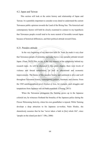 ‧國
立
政 治
大
學
‧
Nation
al Chengchi Univ
ersity
64
4.2. Japan and Taiwan
This section will look at the entire history and relationship of Japan and
Taiwan. It is painfully important to consider every detail to understand the current
Taiwanese public opinions towards the Land of the Rising Sun. The historical and
contemporary factors will both be closely examined to connect to my hypothesis
that Taiwanese people overall tend to be more neutral of favorable toward Japan
because of historical differences, and their political attitude toward China.
4.21. Paradox attitude
In the very beginning of my interview with Dr. Yuan, he made it very clear
that Taiwanese people of yesterday and today have a very paradox attitude toward
Japan. (Yuan, 2015) This, to me, is the very essence of the complexity behind my
research topic. As will be discussed in this entire chapter, there were levels of
violence and forced assimilation, as well as educational and economic
improvements. The theme of this paradox history and sentiment is alive and well
throughout Taiwanese history, contemporary politics, literature, and cinema. From
the 1945 autobiographical novel Orphan of Asia, for example, such struggles and
temptations from Japanese rule are both examined. (Chuang, 2013)
When the Taiwanese protagonist Hu Taiming grows up in the Japanese
colonial era, he witnesses firsthand the brutality of the Japanese police during the
Flower Welcoming festivity, where his own grandfather is injured. While Taiming
develops a deep attraction to his Japanese co-worker, Naito Hisako, she
shamelessly assumes that he has ―never taken a bath in [his] whole life‖, since
―people on the island just don‘t.‖ (Wu, 2006)
 