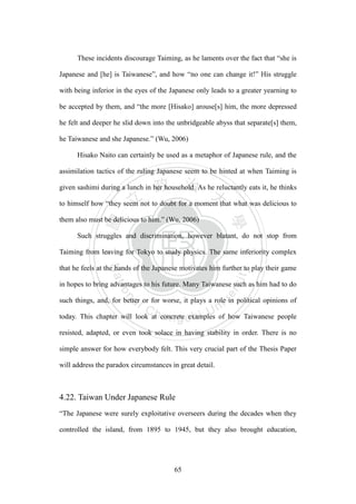 ‧國
立
政 治
大
學
‧
Nation
al Chengchi Univ
ersity
65
These incidents discourage Taiming, as he laments over the fact that ―she is
Japanese and [he] is Taiwanese‖, and how ―no one can change it!‖ His struggle
with being inferior in the eyes of the Japanese only leads to a greater yearning to
be accepted by them, and ―the more [Hisako] arouse[s] him, the more depressed
he felt and deeper he slid down into the unbridgeable abyss that separate[s] them,
he Taiwanese and she Japanese.‖ (Wu, 2006)
Hisako Naito can certainly be used as a metaphor of Japanese rule, and the
assimilation tactics of the ruling Japanese seem to be hinted at when Taiming is
given sashimi during a lunch in her household. As he reluctantly eats it, he thinks
to himself how ―they seem not to doubt for a moment that what was delicious to
them also must be delicious to him.‖ (Wu, 2006)
Such struggles and discrimination, however blatant, do not stop from
Taiming from leaving for Tokyo to study physics. The same inferiority complex
that he feels at the hands of the Japanese motivates him further to play their game
in hopes to bring advantages to his future. Many Taiwanese such as him had to do
such things, and, for better or for worse, it plays a role in political opinions of
today. This chapter will look at concrete examples of how Taiwanese people
resisted, adapted, or even took solace in having stability in order. There is no
simple answer for how everybody felt. This very crucial part of the Thesis Paper
will address the paradox circumstances in great detail.
4.22. Taiwan Under Japanese Rule
―The Japanese were surely exploitative overseers during the decades when they
controlled the island, from 1895 to 1945, but they also brought education,
 