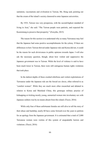 ‧國
立
政 治
大
學
‧
Nation
al Chengchi Univ
ersity
66
sanitation, vaccinations and civilization to Taiwan, Ms. Hong said, pointing out
that the cream of the island‘s society clamored to enter Japanese universities.
By 1935, Taiwan was very prosperous, with the second-highest standard of
living in Asia,‖ she said. ―The Taiwan people were patriotic, and expected the
Kuomintang to preserve that prosperity.‖ (Forsythe, 2015)
The reason for this section is to understand why so many Taiwanese may feel
that the Japanese had some positive accomplishments for the colony. If there are
differences in how Taiwan thrived under Japanese rule and Korea did not, it could
be the reason for such divisiveness in public opinions towards Japan. I will also
ask the necessary question, though, about how violent and suppressive the
Japanese government was to Taiwan. While the level of violence is said to have
been much lower in Taiwan, there were still outrageous human rights violations
that took place.
In the darkest depths of these crushed rebellions and violent exploitations of
Taiwanese under the Japanese rule are the forced sex slaves, often referred to as
―comfort women‖. While they are much more often researched and debated in
relation to Korea and Mainland China, this grotesque military practice of
kidnapping or tricking mostly young, unmarried women into involuntary sex with
Japanese soldiers was by no means absent from this island. (Tiezzi, 2016)
While only four of these unfortunate females are still alive to tell the story of
their abuse and hardship, nearly 60 have come forward over the years to petition
for an apology from the Japanese government. It is estimated that a total of 2,000
Taiwanese women were victims of this system of unspeakable horrors and
violations. (Tiezzi, 2016)
 