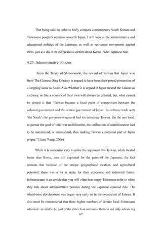 ‧國
立
政 治
大
學
‧
Nation
al Chengchi Univ
ersity
67
That being said, in order to fairly compare contemporary South Korean and
Taiwanese people‘s opinions towards Japan, I will look at the administrative and
educational policies of the Japanese, as well as resistance movements against
them, just as I did with the previous section about Korea Under Japanese rule.
4.23. Administrative Policies
From the Treaty of Shimonoseki, the reward of Taiwan that Japan won
from The Chinese Qing Dynasty is argued to have been their prized possession of
a stepping stone to South Asia.Whether it is argued if Japan treated the Taiwan as
a colony, or like a country of their own will always be debated, but, what cannot
be denied is that ―Taiwan became a focal point of competition between the
colonial government and the central government of Japan. To embrace trade with
‗the South‘, the government-general had to restructure Taiwan. On the one hand,
to pursue the goal of total-war mobilization, the unification of administration had
to be maximized, or rationalized, thus making Taiwan a potential part of Japan
proper.‖ (Liao, Wang, 2006)
While it is somewhat easy to make the argument that Taiwan, while treated
better than Korea, was still exploited for the gains of the Japanese, the fact
remains that because of the unique geographical location, and agricultural
potential, there was a lot at stake for their economic and industrial future.
Infrastructure is an upside that you will often hear many Taiwanese refer to when
they talk about administrative policies during the Japanese colonial rule. The
island-wise development was began very early on in the occupation of Taiwan. It
also must be remembered that there higher numbers of certain local Formosans
who were invited to be part of the elite class and assist them in not only advancing
 