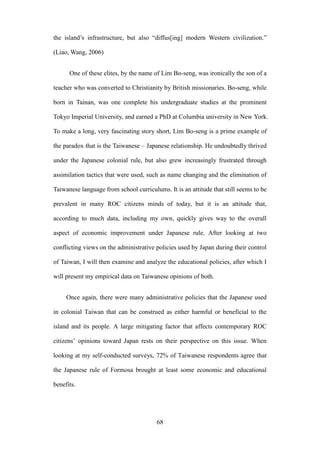 ‧國
立
政 治
大
學
‧
Nation
al Chengchi Univ
ersity
68
the island‘s infrastructure, but also ―diffus[ing] modern Western civilization.‖
(Liao, Wang, 2006)
One of these elites, by the name of Lim Bo-seng, was ironically the son of a
teacher who was converted to Christianity by British missionaries. Bo-seng, while
born in Tainan, was one complete his undergraduate studies at the prominent
Tokyo Imperial University, and earned a PhD at Columbia university in New York.
To make a long, very fascinating story short, Lim Bo-seng is a prime example of
the paradox that is the Taiwanese – Japanese relationship. He undoubtedly thrived
under the Japanese colonial rule, but also grew increasingly frustrated through
assimilation tactics that were used, such as name changing and the elimination of
Taiwanese language from school curriculums. It is an attitude that still seems to be
prevalent in many ROC citizens minds of today, but it is an attitude that,
according to much data, including my own, quickly gives way to the overall
aspect of economic improvement under Japanese rule. After looking at two
conflicting views on the administrative policies used by Japan during their control
of Taiwan, I will then examine and analyze the educational policies, after which I
will present my empirical data on Taiwanese opinions of both.
Once again, there were many administrative policies that the Japanese used
in colonial Taiwan that can be construed as either harmful or beneficial to the
island and its people. A large mitigating factor that affects contemporary ROC
citizens‘ opinions toward Japan rests on their perspective on this issue. When
looking at my self-conducted surveys, 72% of Taiwanese respondents agree that
the Japanese rule of Formosa brought at least some economic and educational
benefits.
 
