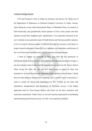 ‧國
立
政 治
大
學
‧
Nation
al Chengchi Univ
ersity
vii
Acknowledgements
First and foremost, I have to thank my professor and advisor, Dr. Ming Lee of
the Department of Diplomacy at National Chengchi University in Taipei, Taiwan.
Upon taking his course titled International Status of Mainland China, my interest in
both historically and geopolitically based opinions of East Asian people and their
opinions toward their neighbors grew significantly. I was especially interested in Dr.
Lee‘s outlook on my particular study of South Korean and Taiwanese public opinions,
as he is an expert in Korean studies. I could not have had the resources, motivation, or
proper research techniques without Dr. Lee‘s guidance and inspiration, and because of
this I will forever be indebted to him and his scholarly accomplishments.
I need to express my gratitude to Won Jong Eem for her generosity in
distributing South Korean surveys, and explaining her personal perception of Japan. I
am also intensely lucky to have had the opportunities to interview Dr. Yuan I, Kelvin
Chen, Jia-ge, Mr. Kim, Mr. Lai, and Wu Xuan Liang in regards to their own
perspectives on South Korean and Taiwanese public opinions toward Japan. I thank
them for their patience and precision regarding such a sensitive topic of discussion. I
need to extend my unwavering gratefulness to Wu Yi-Ying for her help with
translations, interpretations, and distribution of Taiwanese surveys. I also deeply
appreciate both Eo Yoon Kyung Walters and Jerrel Lai for their assistance with
meticulous translations. Esther Yuna Liu was also heavily instrumental in distributing
and translating South Korean surveys. For this, I am immensely thankful.
 