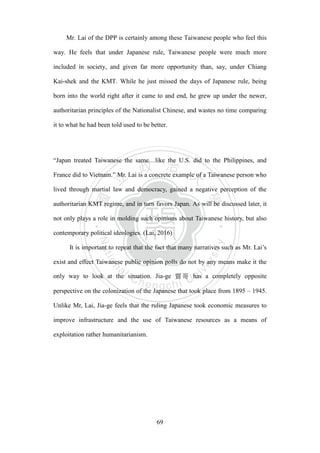 ‧國
立
政 治
大
學
‧
Nation
al Chengchi Univ
ersity
69
Mr. Lai of the DPP is certainly among these Taiwanese people who feel this
way. He feels that under Japanese rule, Taiwanese people were much more
included in society, and given far more opportunity than, say, under Chiang
Kai-shek and the KMT. While he just missed the days of Japanese rule, being
born into the world right after it came to and end, he grew up under the newer,
authoritarian principles of the Nationalist Chinese, and wastes no time comparing
it to what he had been told used to be better.
―Japan treated Taiwanese the same…like the U.S. did to the Philippines, and
France did to Vietnam.‖ Mr. Lai is a concrete example of a Taiwanese person who
lived through martial law and democracy, gained a negative perception of the
authoritarian KMT regime, and in turn favors Japan. As will be discussed later, it
not only plays a role in molding such opinions about Taiwanese history, but also
contemporary political ideologies. (Lai, 2016)
It is important to repeat that the fact that many narratives such as Mr. Lai‘s
exist and effect Taiwanese public opinion polls do not by any means make it the
only way to look at the situation. Jia-ge 賈哥 has a completely opposite
perspective on the colonization of the Japanese that took place from 1895 – 1945.
Unlike Mr, Lai, Jia-ge feels that the ruling Japanese took economic measures to
improve infrastructure and the use of Taiwanese resources as a means of
exploitation rather humanitarianism.
 