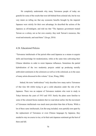 ‧國
立
政 治
大
學
‧
Nation
al Chengchi Univ
ersity
70
He completely understands why many Taiwanese people of today are
grateful for some of the results that were left behind from colonial rule, but he was
very intent on telling me that any economic benefits brought by the imperial
Japanese were strictly for their own advantage; he described the actions of the
Japanese as elf-indulgent, and told me that ―The Japanese government treated
Taiwan as a colony, not as her own country; they took Taiwan‘s resources, like
wood and minerals, and used them.‖ (Jia-ge, 2016)
4.24. Educational Policies
―Taiwanese intellectuals of the period often used Japanese as a means to acquire
skills and knowledge for modernization, while at the same time cultivating their
Chinese identities in order to resist Japanese influences. Sometimes the partial
hybridization of the two modernity projects ended up producing morally
ambivalent sentiments in the colonizers as well as in the colonized, as in the cases
of many artists discussed in this volume.‖ (Liao, Wang, 2006)
Indeed, the term ―ambivalence‖ truly describes how many native Taiwanese
of that time felt whilst trying to get a solid education under the rule of the
Japanese. There was an outpour of Taiwanese students who went to study in
Tokyo between the years of 1915 and 1935. Surely the plans seem familiar to
some of the colonial Korea students that we read about earlier, but the movement
of Taiwanese intellectuals was much more prevalent than that of Korea. While a
lot of these same intellectuals, Lim Bo-seng included, were partially torn apart by
the replacement of Taiwanese or even Chinese languages by Japanese, they
needed to stay on course to rise, or let their anti-Japanese sentiment get the best of
them and fall.
 