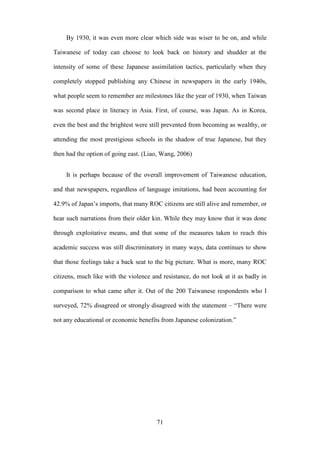 ‧國
立
政 治
大
學
‧
Nation
al Chengchi Univ
ersity
71
By 1930, it was even more clear which side was wiser to be on, and while
Taiwanese of today can choose to look back on history and shudder at the
intensity of some of these Japanese assimilation tactics, particularly when they
completely stopped publishing any Chinese in newspapers in the early 1940s,
what people seem to remember are milestones like the year of 1930, when Taiwan
was second place in literacy in Asia. First, of course, was Japan. As in Korea,
even the best and the brightest were still prevented from becoming as wealthy, or
attending the most prestigious schools in the shadow of true Japanese, but they
then had the option of going east. (Liao, Wang, 2006)
It is perhaps because of the overall improvement of Taiwanese education,
and that newspapers, regardless of language imitations, had been accounting for
42.9% of Japan‘s imports, that many ROC citizens are still alive and remember, or
hear such narrations from their older kin. While they may know that it was done
through exploitative means, and that some of the measures taken to reach this
academic success was still discriminatory in many ways, data continues to show
that those feelings take a back seat to the big picture. What is more, many ROC
citizens, much like with the violence and resistance, do not look at it as badly in
comparison to what came after it. Out of the 200 Taiwanese respondents who I
surveyed, 72% disagreed or strongly disagreed with the statement – ―There were
not any educational or economic benefits from Japanese colonization.‖
 