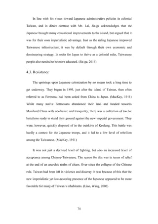 ‧國
立
政 治
大
學
‧
Nation
al Chengchi Univ
ersity
74
In line with his views toward Japanese administrative policies in colonial
Taiwan, and in direct contrast with Mr. Lai, Jia-ge acknowledges that the
Japanese brought many educational improvements to the island, but argued that it
was for their own imperialistic advantage. Just as the ruling Japanese improved
Taiwanese infrastructure, it was by default through their own economic and
domineering strategy. In order for Japan to thrive as a colonial ruler, Taiwanese
people also needed to be more educated. (Jia-ge, 2016)
4.3. Resistance
The uprisings upon Japanese colonization by no means took a long time to
get underway. They began in 1895, just after the island of Taiwan, then often
referred to as Formosa, had been ceded from China to Japan. (MacKay, 1911)
While many native Formosans abandoned their land and headed towards
Mainland China with obedience and tranquility, there was a collection of twelve
battalions ready to stand their ground against the new imperial government. They
were, however, quickly disposed of in the outskirts of Keelung. This battle was
hardly a contest for the Japanese troops, and it led to a low level of rebellion
among the Taiwanese. (MacKay, 1911)
It was not just a declined level of fighting, but also an increased level of
acceptance among Chinese-Taiwanese. The reason for this was in terms of relief
at the end of an anarchic realm of chaos. Ever since the collapse of the Chinese
rule, Taiwan had been left in violence and disarray. It was because of this that the
new imperialistic yet law-restoring presence of the Japanese appeared to be more
favorable for many of Taiwan‘s inhabitants. (Liao, Wang, 2006)
 