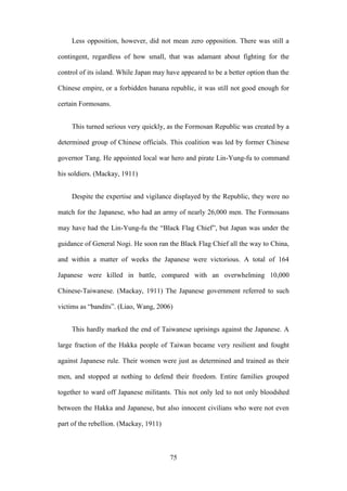‧國
立
政 治
大
學
‧
Nation
al Chengchi Univ
ersity
75
Less opposition, however, did not mean zero opposition. There was still a
contingent, regardless of how small, that was adamant about fighting for the
control of its island. While Japan may have appeared to be a better option than the
Chinese empire, or a forbidden banana republic, it was still not good enough for
certain Formosans.
This turned serious very quickly, as the Formosan Republic was created by a
determined group of Chinese officials. This coalition was led by former Chinese
governor Tang. He appointed local war hero and pirate Lin-Yung-fu to command
his soldiers. (Mackay, 1911)
Despite the expertise and vigilance displayed by the Republic, they were no
match for the Japanese, who had an army of nearly 26,000 men. The Formosans
may have had the Lin-Yung-fu the ―Black Flag Chief‖, but Japan was under the
guidance of General Nogi. He soon ran the Black Flag Chief all the way to China,
and within a matter of weeks the Japanese were victorious. A total of 164
Japanese were killed in battle, compared with an overwhelming 10,000
Chinese-Taiwanese. (Mackay, 1911) The Japanese government referred to such
victims as ―bandits‖. (Liao, Wang, 2006)
This hardly marked the end of Taiwanese uprisings against the Japanese. A
large fraction of the Hakka people of Taiwan became very resilient and fought
against Japanese rule. Their women were just as determined and trained as their
men, and stopped at nothing to defend their freedom. Entire families grouped
together to ward off Japanese militants. This not only led to not only bloodshed
between the Hakka and Japanese, but also innocent civilians who were not even
part of the rebellion. (Mackay, 1911)
 