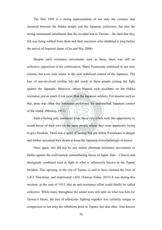 ‧國
立
政 治
大
學
‧
Nation
al Chengchi Univ
ersity
76
The film 1895 is a strong representation of not only the violence that
occurred between the Hakka people and the Japanese colonizers, but also the
strong sentimental attachment that the invaded had to Taiwan – the land that they
felt was being robbed from them and their ancestors who inhabited it long before
the arrival of Imperial Japan. (Chu and Wu, 2008)
Despite early resistance movements such as these, there was still no
collective opposition to the colonization. Many Formosans continued to not only
tolerate, but even seek solace in the now stabilized control of the Japanese. The
loss of non-involved civilian life did result in these people joining the fight
against the Japanese. However, others blamed such accidents on the Hakka
resistance just as much if not more than the Japanese soldiers. For reasons such as
this, there was often this Formosan preference for undisturbed, Japanese control
of the island. (Mackay, 1911)
Such a feeling only continued when these very rebels took this opportunity to
wreak havoc of their own on the same people whom they were apparently trying
to give freedom. There was a spree of looting that put fellow Formosans in danger
and further increased their desire to keep the Japanese overwhelmingly in power.
Once again, this did not by any means eliminate resistance movements or
battles against the well-trained, outnumbering forces of Japan. Han – Chinese and
aboriginals combined tried to fight in what is infamously known as the Tapani
Incident. This uprising, in the city of Tainan, is said to have claimed the lives of
1,412 Taiwanese, and imprisoned 1,424. (Taiwan Today, 2015) It was during this
incident, in the year of 1915, that an anti-resistance effort could finally be called
collective. While many throughout the island were still split on what was best for
Taiwan‘s future, the mix of ethnicities fighting together was certainly unique in
comparison to not only the rebellions prior to Tapani, but also after. Also known
 