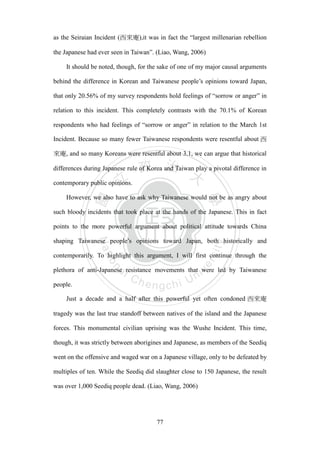 ‧國
立
政 治
大
學
‧
Nation
al Chengchi Univ
ersity
77
as the Seiraian Incident (西來庵),it was in fact the ―largest millenarian rebellion
the Japanese had ever seen in Taiwan‖. (Liao, Wang, 2006)
It should be noted, though, for the sake of one of my major causal arguments
behind the difference in Korean and Taiwanese people‘s opinions toward Japan,
that only 20.56% of my survey respondents hold feelings of ―sorrow or anger‖ in
relation to this incident. This completely contrasts with the 70.1% of Korean
respondents who had feelings of ―sorrow or anger‖ in relation to the March 1st
Incident. Because so many fewer Taiwanese respondents were resentful about 西
來庵, and so many Koreans were resentful about 3.1, we can argue that historical
differences during Japanese rule of Korea and Taiwan play a pivotal difference in
contemporary public opinions.
However, we also have to ask why Taiwanese would not be as angry about
such bloody incidents that took place at the hands of the Japanese. This in fact
points to the more powerful argument about political attitude towards China
shaping Taiwanese people‘s opinions toward Japan, both historically and
contemporarily. To highlight this argument, I will first continue through the
plethora of anti-Japanese resistance movements that were led by Taiwanese
people.
Just a decade and a half after this powerful yet often condoned 西來庵
tragedy was the last true standoff between natives of the island and the Japanese
forces. This monumental civilian uprising was the Wushe Incident. This time,
though, it was strictly between aborigines and Japanese, as members of the Seediq
went on the offensive and waged war on a Japanese village, only to be defeated by
multiples of ten. While the Seediq did slaughter close to 150 Japanese, the result
was over 1,000 Seediq people dead. (Liao, Wang, 2006)
 