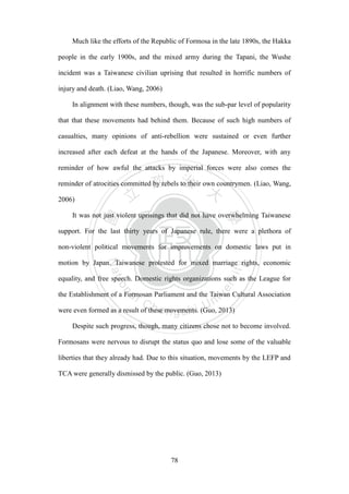 ‧國
立
政 治
大
學
‧
Nation
al Chengchi Univ
ersity
78
Much like the efforts of the Republic of Formosa in the late 1890s, the Hakka
people in the early 1900s, and the mixed army during the Tapani, the Wushe
incident was a Taiwanese civilian uprising that resulted in horrific numbers of
injury and death. (Liao, Wang, 2006)
In alignment with these numbers, though, was the sub-par level of popularity
that that these movements had behind them. Because of such high numbers of
casualties, many opinions of anti-rebellion were sustained or even further
increased after each defeat at the hands of the Japanese. Moreover, with any
reminder of how awful the attacks by imperial forces were also comes the
reminder of atrocities committed by rebels to their own countrymen. (Liao, Wang,
2006)
It was not just violent uprisings that did not have overwhelming Taiwanese
support. For the last thirty years of Japanese rule, there were a plethora of
non-violent political movements for improvements on domestic laws put in
motion by Japan. Taiwanese protested for mixed marriage rights, economic
equality, and free speech. Domestic rights organizations such as the League for
the Establishment of a Formosan Parliament and the Taiwan Cultural Association
were even formed as a result of these movements. (Guo, 2013)
Despite such progress, though, many citizens chose not to become involved.
Formosans were nervous to disrupt the status quo and lose some of the valuable
liberties that they already had. Due to this situation, movements by the LEFP and
TCA were generally dismissed by the public. (Guo, 2013)
 