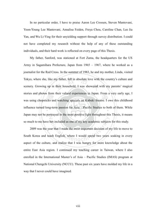 ‧國
立
政 治
大
學
‧
Nation
al Chengchi Univ
ersity
viii
In no particular order, I have to praise Aaron Lee Crossen, Steven Mantovani,
Yoon-Young Lee Mantovani, Annalisa Feiden, Freya Chou, Caroline Chan, Lee Jia
Yan, and Wu Li-Ying for their unyielding support through survey distribution. I could
not have completed my research without the help of any of these outstanding
individuals, and their hard work is reflected on every page of this Thesis.
My father, Sanford, was stationed at Fort Zama, the headquarters for the US
Army in Sagamihara Prefecture, Japan from 1965 – 1967, where he worked as a
journalist for the Red Cross. In the summer of 1983, he and my mother, Linda, visited
Tokyo, where she, like my father, fell in absolute love with the country‘s culture and
scenery. Growing up in their household, I was showered with my parents‘ magical
stories and photos from their valued experiences in Japan. From a very early age, I
was using chopsticks and watching specials on Kabuki theatre. I owe this childhood
influence turned long-term passion for Asia – Pacific Studies to both of them. While
Japan may not be portrayed in the most positive light throughout this Thesis, it means
so much to me have her included as one of my key academic subjects for this study.
2009 was the year that I made the most important decision of my life to move to
South Korea and teach English, where I would spend two years soaking in every
aspect of the culture, and realize that I was hungry for more knowledge about the
entire East Asia region. I continued my teaching career in Taiwan, where I also
enrolled in the International Master‘s of Asia – Pacific Studies (IMAS) program at
National Chengchi University (NCCU). These past six years have molded my life in a
way that I never could have imagined.
 